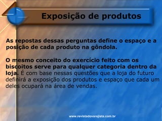 Exposição de produtos


As repostas dessas perguntas define o espaço e a
posição de cada produto na gôndola.

O mesmo conceito do exercício feito com os
biscoitos serve para qualquer categoria dentro da
loja. É com base nessas questões que a loja do futuro
definirá a exposição dos produtos e espaço que cada um
deles ocupará na área de vendas.




                      www.revistadovarejista.com.br
 