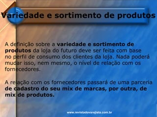 Variedade e sortimento de produtos


A definição sobre a variedade e sortimento de
produtos da loja do futuro deve ser feita com base
no perfil de consumo dos clientes da loja. Nada poderá
mudar isso, nem mesmo, o nível de relação com os
fornecedores.

A relação com os fornecedores passará de uma parceria
de cadastro do seu mix de marcas, por outra, de
mix de produtos.


                       www.revistadovarejista.com.br
 