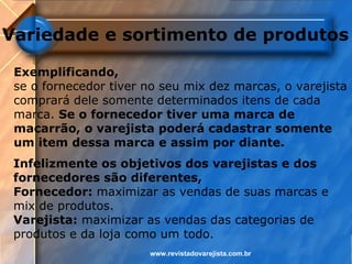 Variedade e sortimento de produtos

 Exemplificando,
 se o fornecedor tiver no seu mix dez marcas, o varejista
 comprará dele somente determinados itens de cada
 marca. Se o fornecedor tiver uma marca de
 macarrão, o varejista poderá cadastrar somente
 um item dessa marca e assim por diante.
 Infelizmente os objetivos dos varejistas e dos
 fornecedores são diferentes,
 Fornecedor: maximizar as vendas de suas marcas e
 mix de produtos.
 Varejista: maximizar as vendas das categorias de
 produtos e da loja como um todo.
                       www.revistadovarejista.com.br
 