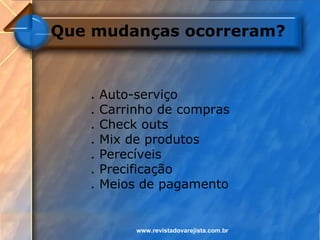Que mudanças ocorreram?



   .   Auto-serviço
   .   Carrinho de compras
   .   Check outs
   .   Mix de produtos
   .   Perecíveis
   .   Precificação
   .   Meios de pagamento


            www.revistadovarejista.com.br
 
