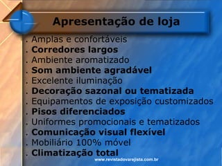 Apresentação de loja
.   Amplas e confortáveis
.   Corredores largos
.   Ambiente aromatizado
.   Som ambiente agradável
.   Excelente iluminação
.   Decoração sazonal ou tematizada
.   Equipamentos de exposição customizados
.   Pisos diferenciados
.   Uniformes promocionais e tematizados
.   Comunicação visual flexível
.   Mobiliário 100% móvel
.   Climatização total
                 www.revistadovarejista.com.br
 
