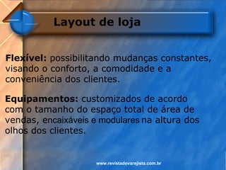 Layout de loja


Flexível: possibilitando mudanças constantes,
visando o conforto, a comodidade e a
conveniência dos clientes.

Equipamentos: customizados de acordo
com o tamanho do espaço total de área de
vendas, encaixáveis e modulares na altura dos
olhos dos clientes.


                     www.revistadovarejista.com.br
 