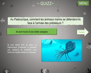 MENU
Ils sont munis d’une solide carapace
Ils sont même 80% au début du
Paléozoïque (Cambrien) à posséder
une carapace de protection sous
forme de coquille calcaire ou siliceuse.
Suivant
Au Paléozoïque, comment les animaux marins se défendent-ils
face à l’arrivée des prédateurs ?
 