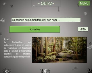 MENU
Au charbon
Exact !
Le Carbonifère est
extrêmement riche en termes
de végétation. En fossilisant
cela à produit d’importantes
couches de charbon,
caractéristiques de la période.
- FIN -
La période du Carbonifère doit son nom …
 