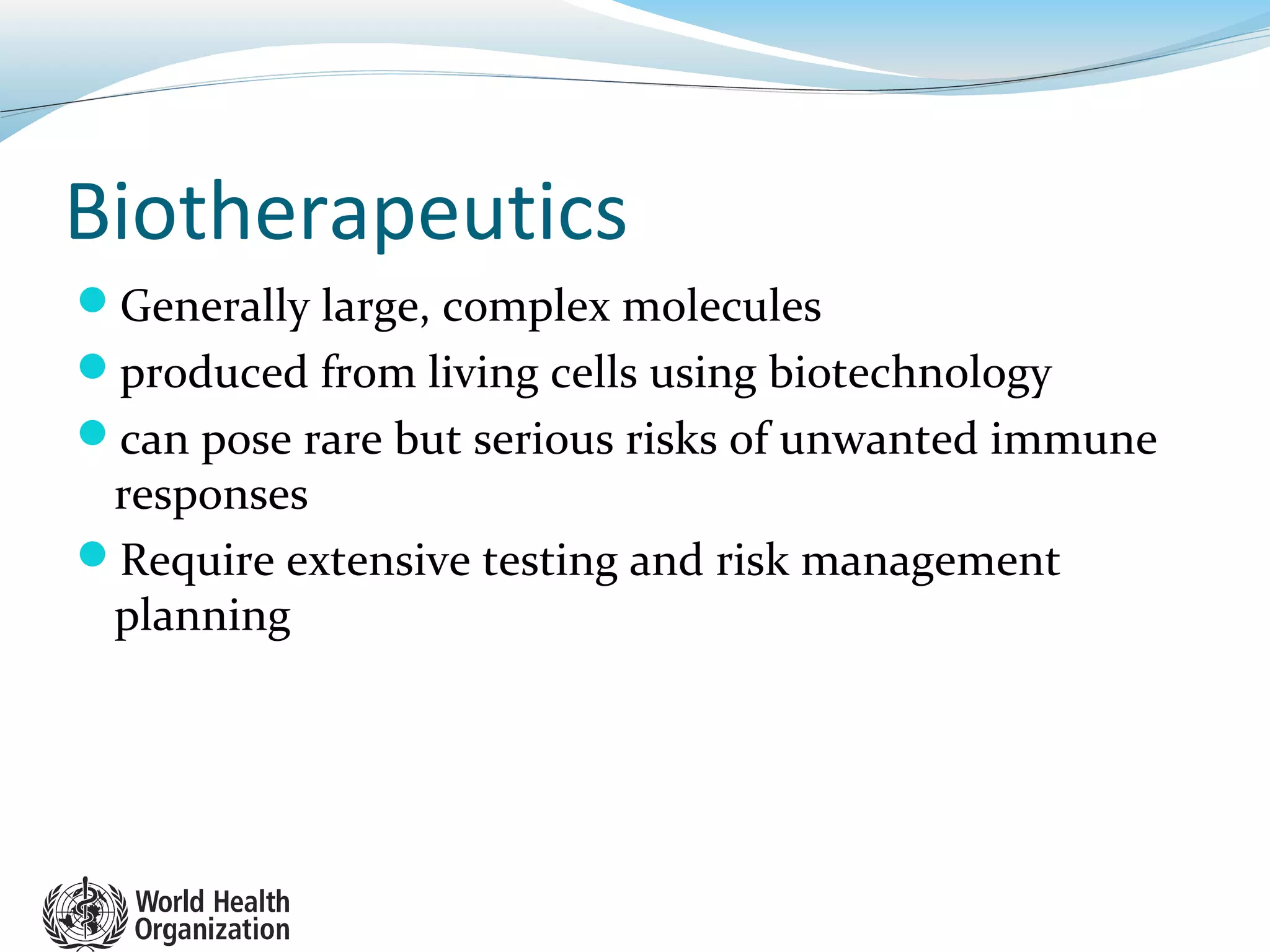Biotherapeutics
Generally large, complex molecules
produced from living cells using biotechnology
can pose rare but serious risks of unwanted immune
responses
Require extensive testing and risk management
planning
 