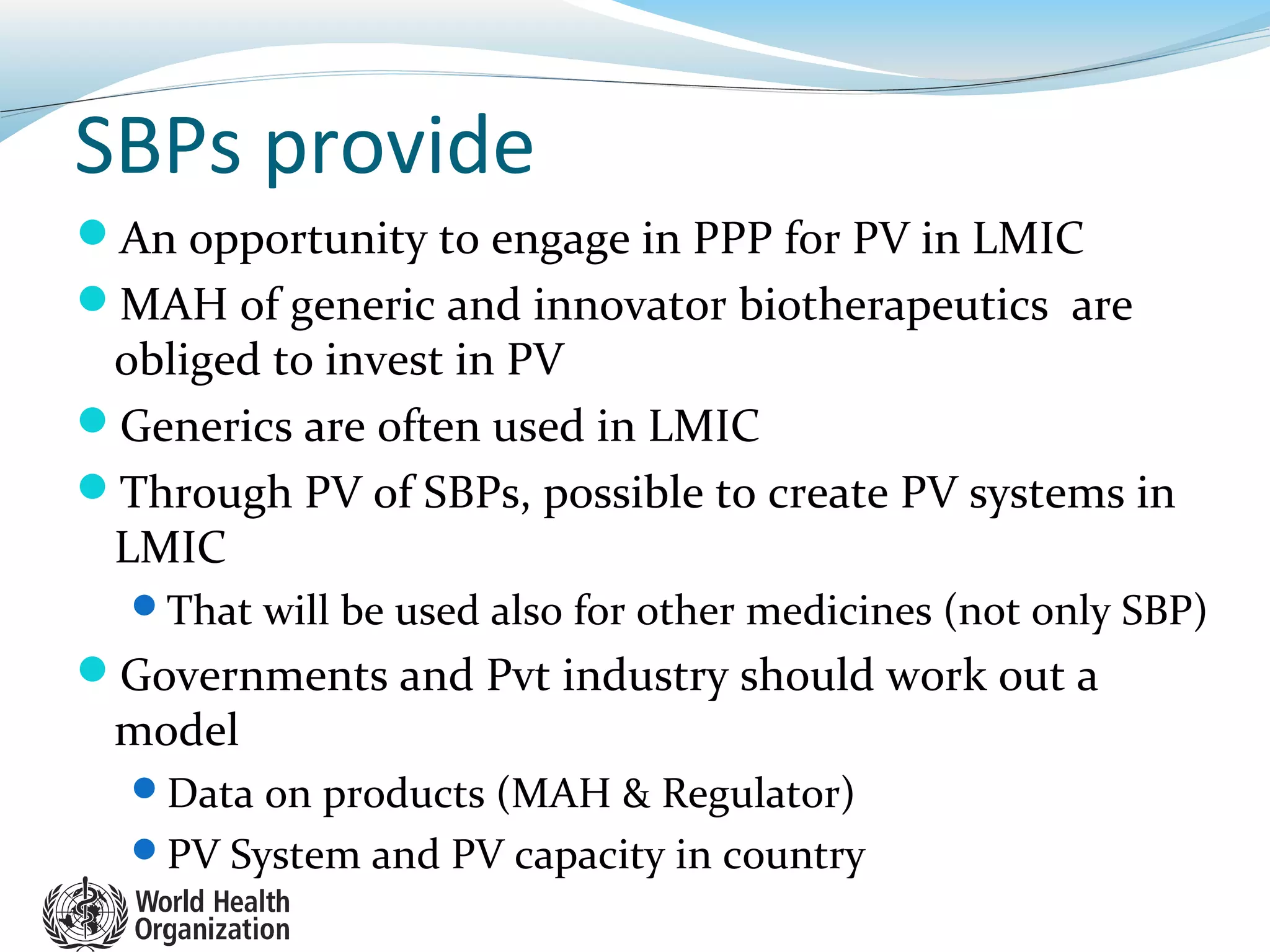SBPs provide
An opportunity to engage in PPP for PV in LMIC
MAH of generic and innovator biotherapeutics are
obliged to invest in PV
Generics are often used in LMIC
Through PV of SBPs, possible to create PV systems in
LMIC
That will be used also for other medicines (not only SBP)
Governments and Pvt industry should work out a
model
Data on products (MAH & Regulator)
PV System and PV capacity in country
 