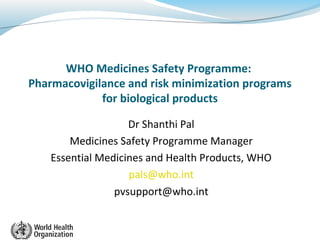 WHO Medicines Safety Programme:
Pharmacovigilance and risk minimization programs
for biological products
Dr Shanthi Pal
Medicines Safety Programme Manager
Essential Medicines and Health Products, WHO
pals@who.int
pvsupport@who.int
 