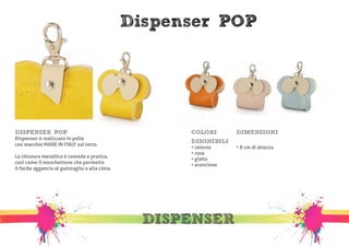 Dispenser POP 
DISPENSER 
DISPENSER POP 
Dispenser è realizzato in pelle 
con marchio MADE IN ITALY sul retro. 
La chiusura metallica è comoda e pratica, 
così come il moschettone che permette 
il facile aggancio al guinzaglio o alla cinta. 
COLORI 
DISONIBILI 
• celeste 
• rosa 
• giallo 
• arancione 
DIMENSIONI 
• 8 cm di altezza 
 
