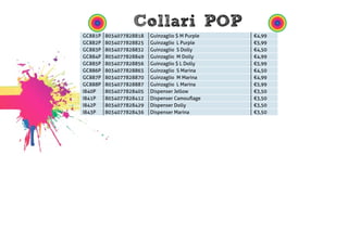 Collari POP 
GC881P 8034077828818 Guinzaglio $ M Purple €4,99 
GC882P 8034077828825 Guinzaglio L Purple €5,99 
GC883P 8034077828832 Guinzaglio S Dolly €4,50 
GC884P 8034077828849 Guinzaglio M Dolly €4,99 
GC885P 8034077828856 Guinzaglio $ L Dolly €5,99 
GC886P 8034077828863 Guinzaglio S Marina €4,50 
GC887P 8034077828870 Guinzaglio M Marina €4,99 
GC888P 8034077828887 Guinzaglio L Marina €5,99 
I840P 8034077828405 Dispenser Jellow €3,50 
I841P 8034077828412 Dispenser Camouflage €3,50 
I842P 8034077828429 Dispenser Dolly €3,50 
I843P 8034077828436 Dispenser Marina €3,50 
