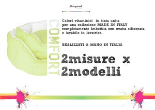 Colori vitaminici -in tinta unita – 
per una collezione MADE IN ITALY 
completamente imbottita con ovatta siliconata 
e lavabile in lavatrice. 
REALIZZATI A MANO IN ITALIA 
2misure x 
2modelli 
 