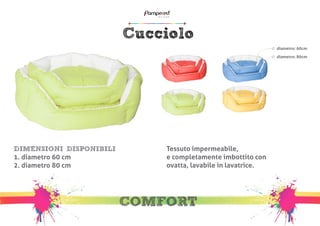 Cucciolo 
COMFORT 
DIMENSIONI DISPONIBILI 
1. diametro 60 cm 
2. diametro 80 cm 
Tessuto impermeabile, 
e completamente imbottito con 
ovatta, lavabile in lavatrice. 
diametro: 60cm 
diametro: 80cm 
 