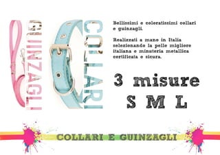 Bellissimi e coloratissimi collari 
e guinzagli. 
Realizzati a mano in Italia, 
selezionando la pelle migliore 
italiana e minuteria metallica 
certificata e sicura. 
3 misure 
S M L 
COLLARI E GUINZAGLI 
 