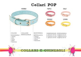 Collari POP 
MARINA PURPLE 
ORANGE 
DOLLY 
LEMON 
DIMENSIONI DISPONIBILI 
S. spessore 10 mm - lunghezza 25 cm 
M. spessore 14 mm - lunghezza 30 cm 
L. spessore 19 mm - lunghezza 50 cm 
MINUTERIA 
METALLICA 
• Italiana 
• Certificata 
• Sicura 
• Resistente 
COLLARE 
REGOLABILE 
COLORI 
DISONIBILI 
• celeste 
• rosa 
• fucsia 
• giallo 
• arancione 
COLLARI E GUINZAGLI 
 