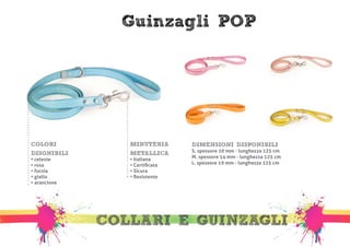 Guinzagli POP 
MINUTERIA 
METALLICA 
• Italiana 
• Certificata 
• Sicura 
• Resistente 
COLLARI E GUINZAGLI 
COLORI 
DISONIBILI 
• celeste 
• rosa 
• fucsia 
• giallo 
• arancione 
DIMENSIONI DISPONIBILI 
S. spessore 10 mm - lunghezza 125 cm 
M. spessore 14 mm - lunghezza 125 cm 
L. spessore 19 mm - lunghezza 125 cm 
 
