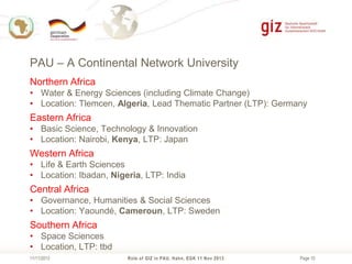 PAU – A Continental Network University
Northern Africa
• Water & Energy Sciences (including Climate Change)
• Location: Tlemcen, Algeria, Lead Thematic Partner (LTP): Germany

Eastern Africa
• Basic Science, Technology & Innovation
• Location: Nairobi, Kenya, LTP: Japan

Western Africa
• Life & Earth Sciences
• Location: Ibadan, Nigeria, LTP: India

Central Africa
• Governance, Humanities & Social Sciences
• Location: Yaoundé, Cameroun, LTP: Sweden

Southern Africa
• Space Sciences
• Location, LTP: tbd
11/11/2013

Role of GIZ in PAU, Hahn, EGK 11 Nov 2013

Page 10

 