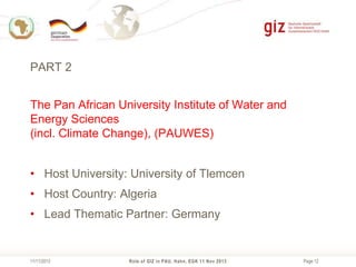 PART 2
The Pan African University Institute of Water and
Energy Sciences
(incl. Climate Change), (PAUWES)
• Host University: University of Tlemcen
• Host Country: Algeria
• Lead Thematic Partner: Germany

11/11/2013

Role of GIZ in PAU, Hahn, EGK 11 Nov 2013

Page 12

 