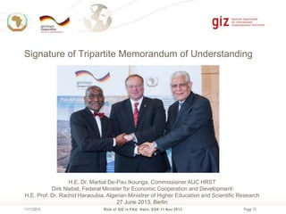 Signature of Tripartite Memorandum of Understanding

H.E. Dr. Martial De-Pau Ikounga, Commissioner AUC HRST
Dirk Niebel, Federal Minister for Economic Cooperation and Development
H.E. Prof. Dr. Rachid Haraoubia, Algerian Ministrer of Higher Education and Scientific Research
27 June 2013, Berlin
11/11/2013

Role of GIZ in PAU, Hahn, EGK 11 Nov 2013

Page 13

 