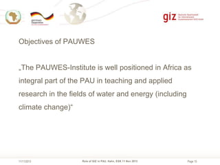 Objectives of PAUWES
„The PAUWES-Institute is well positioned in Africa as

integral part of the PAU in teaching and applied
research in the fields of water and energy (including
climate change)“

11/11/2013

Role of GIZ in PAU, Hahn, EGK 11 Nov 2013

Page 15

 