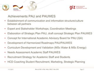 Achievements PAU and PAUWES
• Establishment of communication and information structure/culture
between all partners
• Expert and Stakeholder Workshops, Coordination Meetings
• Elaboration of Strategic Plan PAU, draft concept Strategic Plan PAUWES
• Concept for International Academic Advisory Board for PAU (QA)
• Development of Harmonized Roadmaps PAU/PAUWES
• Curriculum Development and Validation (MSc Water & MSc Energy)
• Needs Assessment Academic Staff PAUWES

• Recruitment Strategy for Academic Staff and Students
• HCD Coaching Student Recruitment, Marketing, Strategic Planning
11/11/2013

Role of GIZ in PAU, Hahn, EGK 11 Nov 2013

Page 17

 