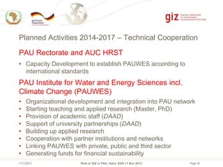 Planned Activities 2014-2017 – Technical Cooperation
PAU Rectorate and AUC HRST
• Capacity Development to establish PAUWES according to
international standards

PAU Institute for Water and Energy Sciences incl.
Climate Change (PAUWES)
•
•
•
•
•
•
•
•

Organizational development and integration into PAU network
Starting teaching and applied research (Master, PhD)
Provision of academic staff (DAAD)
Support of university partnerships (DAAD)
Building up applied research
Cooperation with partner institutions and networks
Linking PAUWES with private, public and third sector
Generating funds for financial sustainability

11/11/2013

Role of GIZ in PAU, Hahn, EGK 11 Nov 2013

Page 19

 