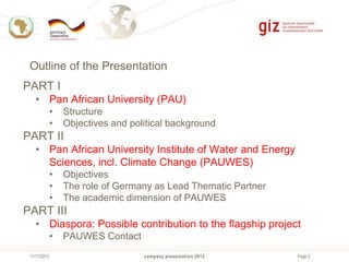Outline of the Presentation

PART I
• Pan African University (PAU)
•
•

Structure
Objectives and political background

PART II
• Pan African University Institute of Water and Energy
Sciences, incl. Climate Change (PAUWES)
•
•
•

Objectives
The role of Germany as Lead Thematic Partner
The academic dimension of PAUWES

PART III
• Diaspora: Possible contribution to the flagship project
•
11/11/2013

PAUWES Contact
company presentation 2012

Page 2

 
