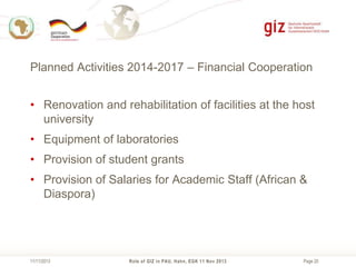 Planned Activities 2014-2017 – Financial Cooperation
• Renovation and rehabilitation of facilities at the host
university
• Equipment of laboratories
• Provision of student grants

• Provision of Salaries for Academic Staff (African &
Diaspora)

11/11/2013

Role of GIZ in PAU, Hahn, EGK 11 Nov 2013

Page 20

 