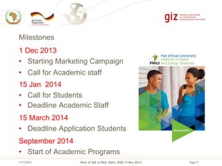 Milestones
1 Dec 2013
• Starting Marketing Campaign
• Call for Academic staff
15 Jan 2014
• Call for Students
• Deadline Academic Staff
15 March 2014
• Deadline Application Students
September 2014
• Start of Academic Programs
11/11/2013

Role of GIZ in PAU, Hahn, EGK 11 Nov 2013

Page 21

 