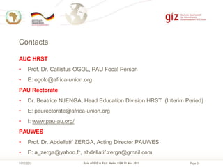 Contacts
AUC HRST
•

Prof. Dr. Callistus OGOL, PAU Focal Person

•

E: ogolc@africa-union.org

PAU Rectorate
•

Dr. Beatrice NJENGA, Head Education Division HRST (Interim Period)

•

E: paurectorate@africa-union.org

•

I: www.pau-au.org/

PAUWES
•

Prof. Dr. Abdellatif ZERGA, Acting Director PAUWES

•

E: a_zerga@yahoo.fr, abdellatif.zerga@gmail.com

11/11/2013

Role of GIZ in PAU, Hahn, EGK 11 Nov 2013

Page 24

 