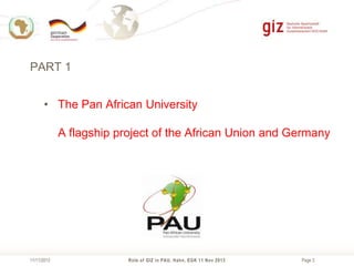 PART 1
• The Pan African University
A flagship project of the African Union and Germany

11/11/2013

Role of GIZ in PAU, Hahn, EGK 11 Nov 2013

Page 3

 