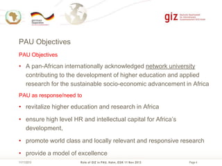 PAU Objectives
PAU Objectives

• A pan-African internationally acknowledged network university
contributing to the development of higher education and applied
research for the sustainable socio-economic advancement in Africa
PAU as response/need to

• revitalize higher education and research in Africa
• ensure high level HR and intellectual capital for Africa’s
development,
• promote world class and locally relevant and responsive research
• provide a model of excellence
11/11/2013

Role of GIZ in PAU, Hahn, EGK 11 Nov 2013

Page 4

 