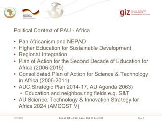 Political Context of PAU - Africa
•
•
•
•

Pan Africanism and NEPAD
Higher Education for Sustainable Development
Regional Integration
Plan of Action for the Second Decade of Education for
Africa (2006-2015)
• Consolidated Plan of Action for Science & Technology
in Africa (2006-2011)
• AUC Strategic Plan 2014-17, AU Agenda 2063)
• Education and neighbouring fields e.g. S&T
• AU Science, Technology & Innovation Strategy for
Africa 2024 (AMCOST V)
11/11/2013

Role of GIZ in PAU, Hahn, EGK 11 Nov 2013

Page 5

 