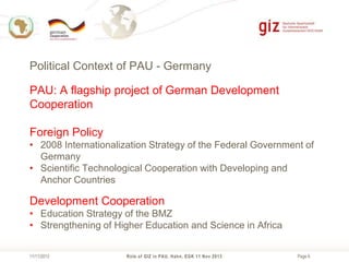 Political Context of PAU - Germany
PAU: A flagship project of German Development
Cooperation
Foreign Policy
• 2008 Internationalization Strategy of the Federal Government of
Germany
• Scientific Technological Cooperation with Developing and
Anchor Countries

Development Cooperation
• Education Strategy of the BMZ
• Strengthening of Higher Education and Science in Africa
11/11/2013

Role of GIZ in PAU, Hahn, EGK 11 Nov 2013

Page 6

 