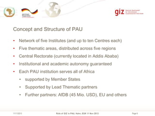 Concept and Structure of PAU
• Network of five Institutes (and up to ten Centres each)
• Five thematic areas, distributed across five regions
• Central Rectorate (currently located in Addis Ababa)
• Institutional and academic autonomy guaranteed
• Each PAU institution serves all of Africa
• supported by Member States
• Supported by Lead Thematic partners

• Further partners: AfDB (45 Mio. USD), EU and others

11/11/2013

Role of GIZ in PAU, Hahn, EGK 11 Nov 2013

Page 8

 