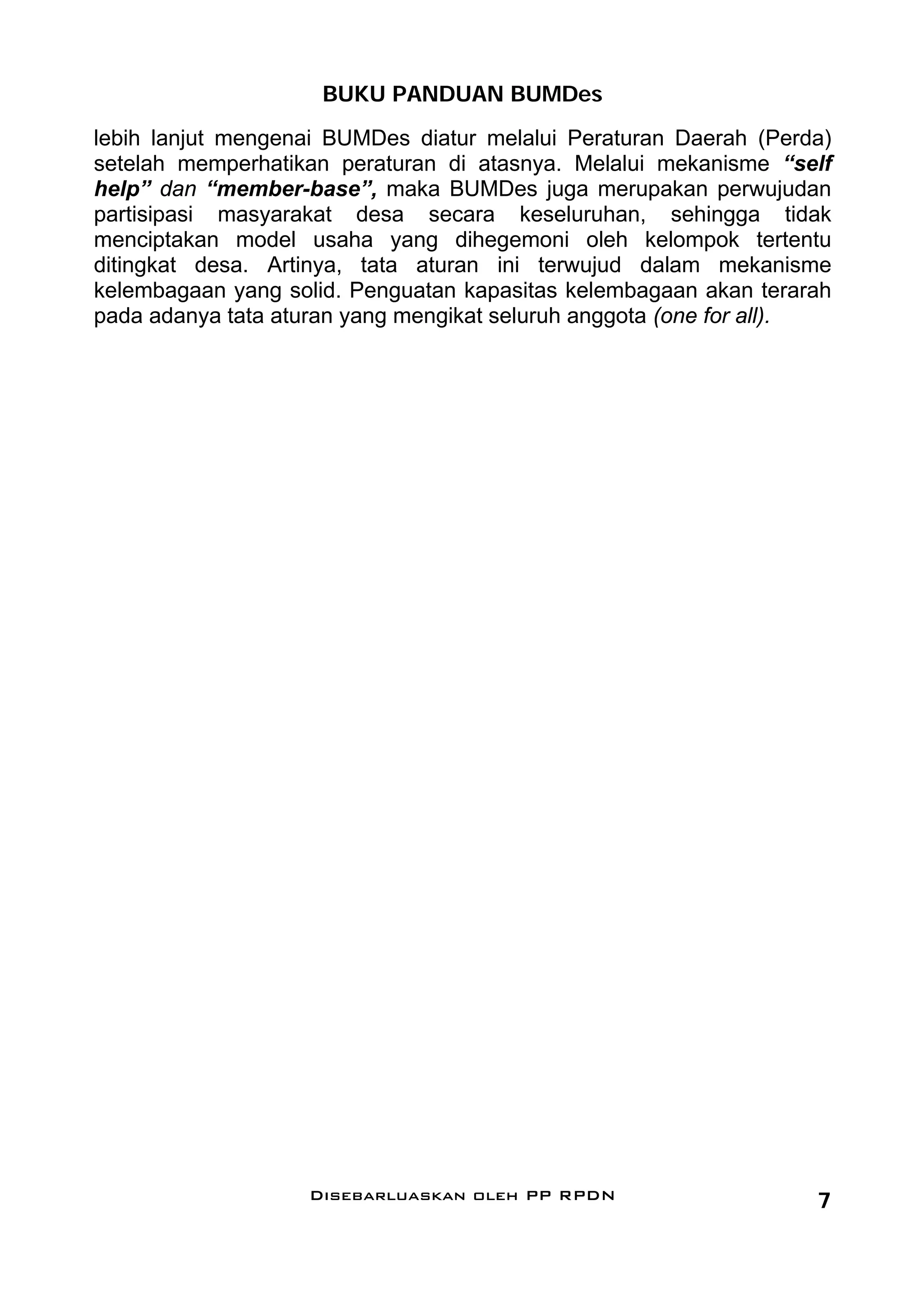 BUKU PANDUAN BUMDes
lebih lanjut mengenai BUMDes diatur melalui Peraturan Daerah (Perda)
setelah memperhatikan peraturan di atasnya. Melalui mekanisme “self
help” dan “member-base”, maka BUMDes juga merupakan perwujudan
partisipasi masyarakat desa secara keseluruhan, sehingga tidak
menciptakan model usaha yang dihegemoni oleh kelompok tertentu
ditingkat desa. Artinya, tata aturan ini terwujud dalam mekanisme
kelembagaan yang solid. Penguatan kapasitas kelembagaan akan terarah
pada adanya tata aturan yang mengikat seluruh anggota (one for all).




                   Disebarluaskan oleh PP RPDN                    7
 