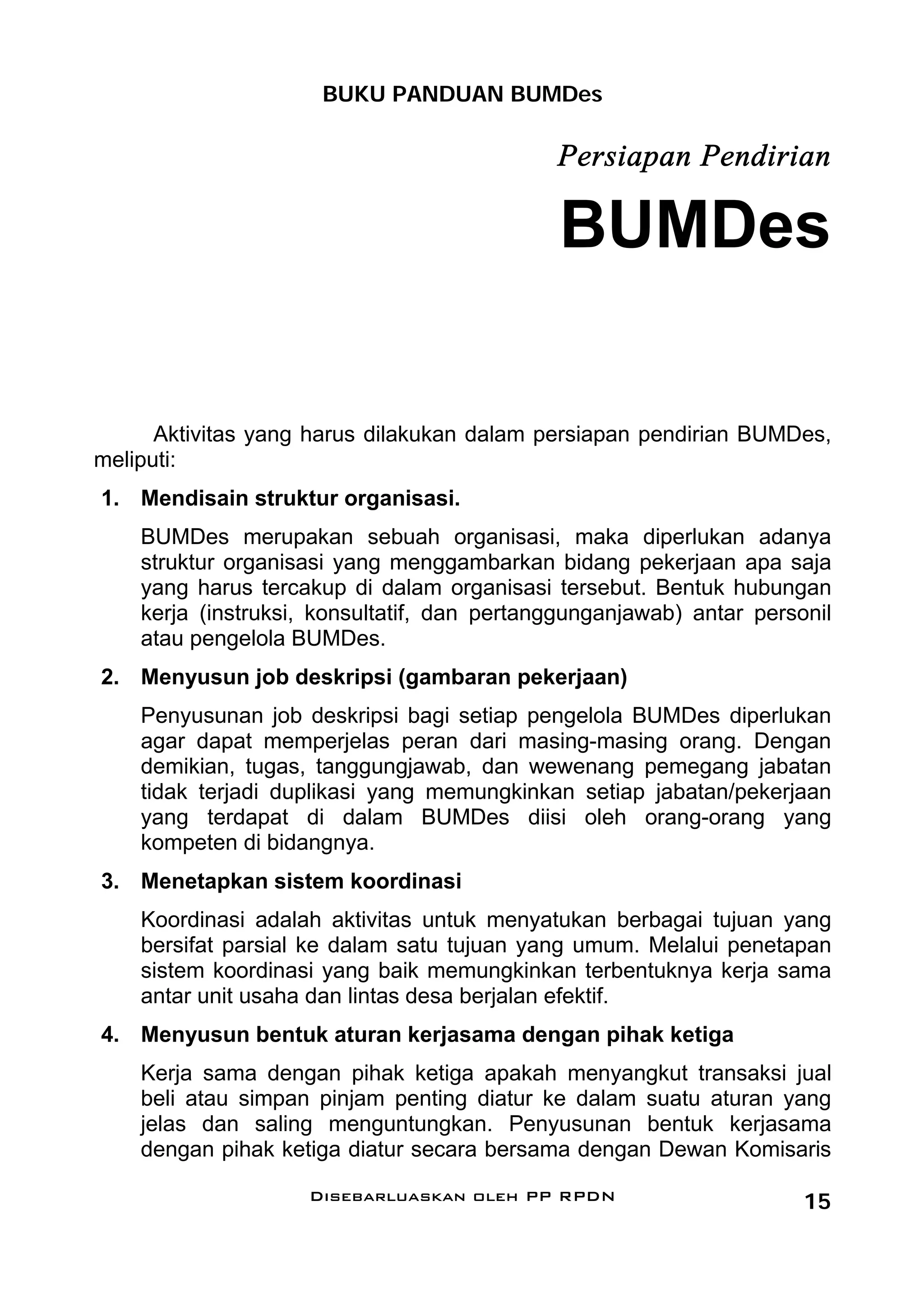 BUKU PANDUAN BUMDes

                                             Persiapan Pendirian

                                             BUMDes

      Aktivitas yang harus dilakukan dalam persiapan pendirian BUMDes,
meliputi:
1. Mendisain struktur organisasi.
    BUMDes merupakan sebuah organisasi, maka diperlukan adanya
    struktur organisasi yang menggambarkan bidang pekerjaan apa saja
    yang harus tercakup di dalam organisasi tersebut. Bentuk hubungan
    kerja (instruksi, konsultatif, dan pertanggunganjawab) antar personil
    atau pengelola BUMDes.
2. Menyusun job deskripsi (gambaran pekerjaan)
    Penyusunan job deskripsi bagi setiap pengelola BUMDes diperlukan
    agar dapat memperjelas peran dari masing-masing orang. Dengan
    demikian, tugas, tanggungjawab, dan wewenang pemegang jabatan
    tidak terjadi duplikasi yang memungkinkan setiap jabatan/pekerjaan
    yang terdapat di dalam BUMDes diisi oleh orang-orang yang
    kompeten di bidangnya.
3. Menetapkan sistem koordinasi
    Koordinasi adalah aktivitas untuk menyatukan berbagai tujuan yang
    bersifat parsial ke dalam satu tujuan yang umum. Melalui penetapan
    sistem koordinasi yang baik memungkinkan terbentuknya kerja sama
    antar unit usaha dan lintas desa berjalan efektif.
4. Menyusun bentuk aturan kerjasama dengan pihak ketiga
    Kerja sama dengan pihak ketiga apakah menyangkut transaksi jual
    beli atau simpan pinjam penting diatur ke dalam suatu aturan yang
    jelas dan saling menguntungkan. Penyusunan bentuk kerjasama
    dengan pihak ketiga diatur secara bersama dengan Dewan Komisaris

                    Disebarluaskan oleh PP RPDN                       15
 