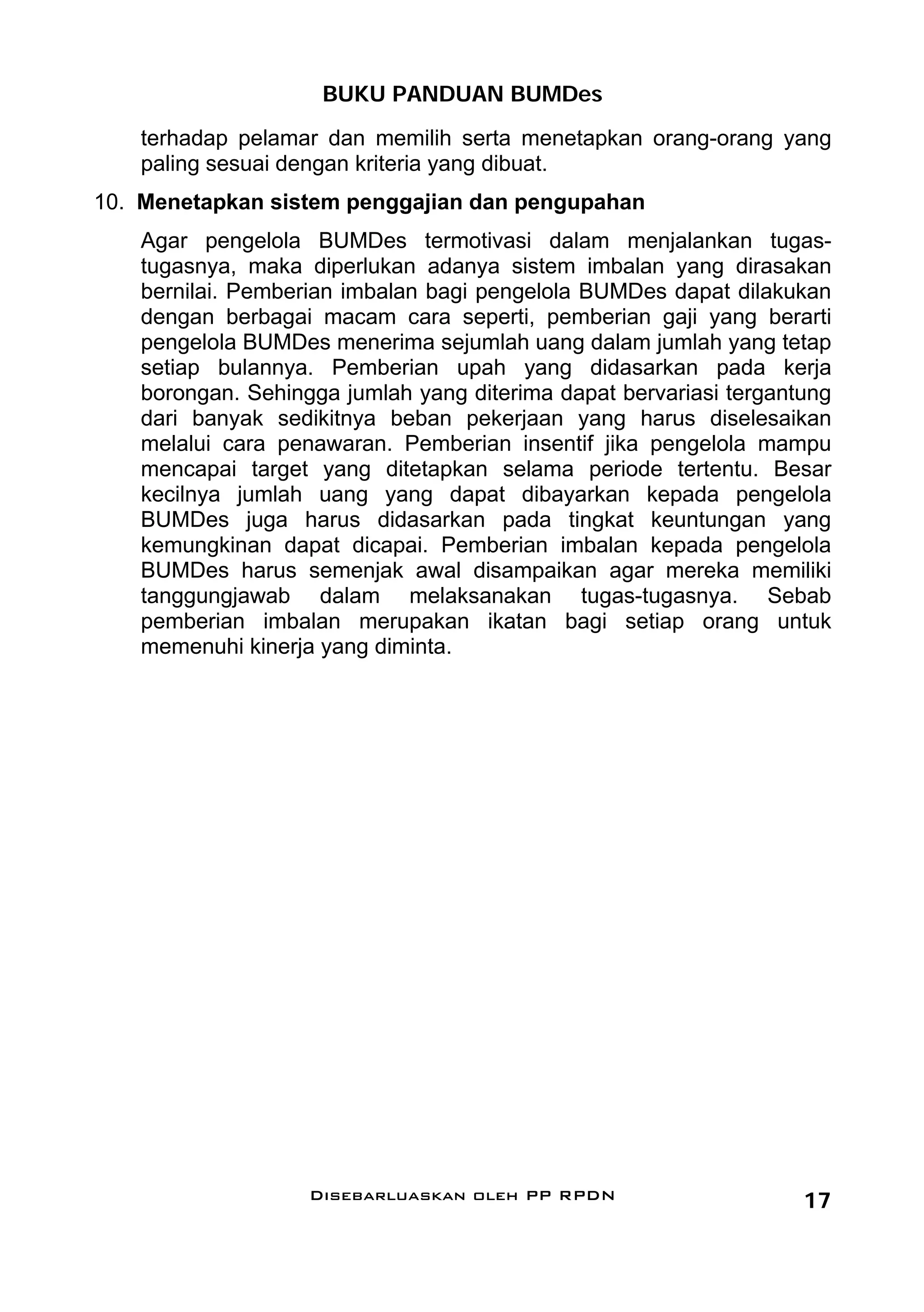BUKU PANDUAN BUMDes
    terhadap pelamar dan memilih serta menetapkan orang-orang yang
    paling sesuai dengan kriteria yang dibuat.
10. Menetapkan sistem penggajian dan pengupahan
    Agar pengelola BUMDes termotivasi dalam menjalankan tugas-
    tugasnya, maka diperlukan adanya sistem imbalan yang dirasakan
    bernilai. Pemberian imbalan bagi pengelola BUMDes dapat dilakukan
    dengan berbagai macam cara seperti, pemberian gaji yang berarti
    pengelola BUMDes menerima sejumlah uang dalam jumlah yang tetap
    setiap bulannya. Pemberian upah yang didasarkan pada kerja
    borongan. Sehingga jumlah yang diterima dapat bervariasi tergantung
    dari banyak sedikitnya beban pekerjaan yang harus diselesaikan
    melalui cara penawaran. Pemberian insentif jika pengelola mampu
    mencapai target yang ditetapkan selama periode tertentu. Besar
    kecilnya jumlah uang yang dapat dibayarkan kepada pengelola
    BUMDes juga harus didasarkan pada tingkat keuntungan yang
    kemungkinan dapat dicapai. Pemberian imbalan kepada pengelola
    BUMDes harus semenjak awal disampaikan agar mereka memiliki
    tanggungjawab dalam melaksanakan tugas-tugasnya. Sebab
    pemberian imbalan merupakan ikatan bagi setiap orang untuk
    memenuhi kinerja yang diminta.




                    Disebarluaskan oleh PP RPDN                     17
 