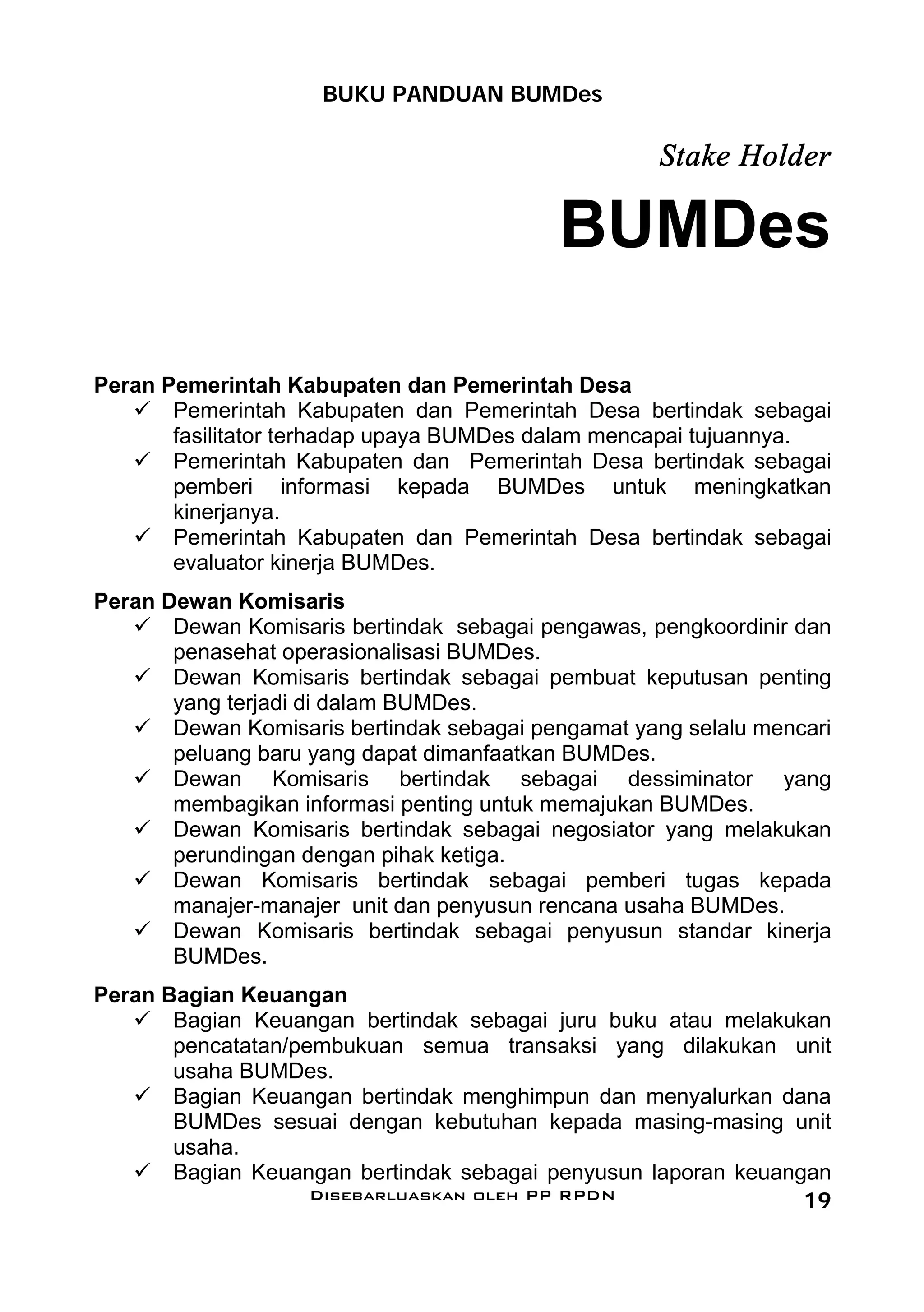 BUKU PANDUAN BUMDes

                                                    Stake Holder

                                           BUMDes

Peran Pemerintah Kabupaten dan Pemerintah Desa
       Pemerintah Kabupaten dan Pemerintah Desa bertindak sebagai
       fasilitator terhadap upaya BUMDes dalam mencapai tujuannya.
       Pemerintah Kabupaten dan Pemerintah Desa bertindak sebagai
       pemberi informasi kepada BUMDes untuk meningkatkan
       kinerjanya.
       Pemerintah Kabupaten dan Pemerintah Desa bertindak sebagai
       evaluator kinerja BUMDes.
Peran Dewan Komisaris
       Dewan Komisaris bertindak sebagai pengawas, pengkoordinir dan
       penasehat operasionalisasi BUMDes.
       Dewan Komisaris bertindak sebagai pembuat keputusan penting
       yang terjadi di dalam BUMDes.
       Dewan Komisaris bertindak sebagai pengamat yang selalu mencari
       peluang baru yang dapat dimanfaatkan BUMDes.
       Dewan Komisaris bertindak sebagai dessiminator yang
       membagikan informasi penting untuk memajukan BUMDes.
       Dewan Komisaris bertindak sebagai negosiator yang melakukan
       perundingan dengan pihak ketiga.
       Dewan Komisaris bertindak sebagai pemberi tugas kepada
       manajer-manajer unit dan penyusun rencana usaha BUMDes.
       Dewan Komisaris bertindak sebagai penyusun standar kinerja
       BUMDes.
Peran Bagian Keuangan
       Bagian Keuangan bertindak sebagai juru buku atau melakukan
       pencatatan/pembukuan semua transaksi yang dilakukan unit
       usaha BUMDes.
       Bagian Keuangan bertindak menghimpun dan menyalurkan dana
       BUMDes sesuai dengan kebutuhan kepada masing-masing unit
       usaha.
       Bagian Keuangan bertindak sebagai penyusun laporan keuangan
                    Disebarluaskan oleh PP RPDN                 19
 