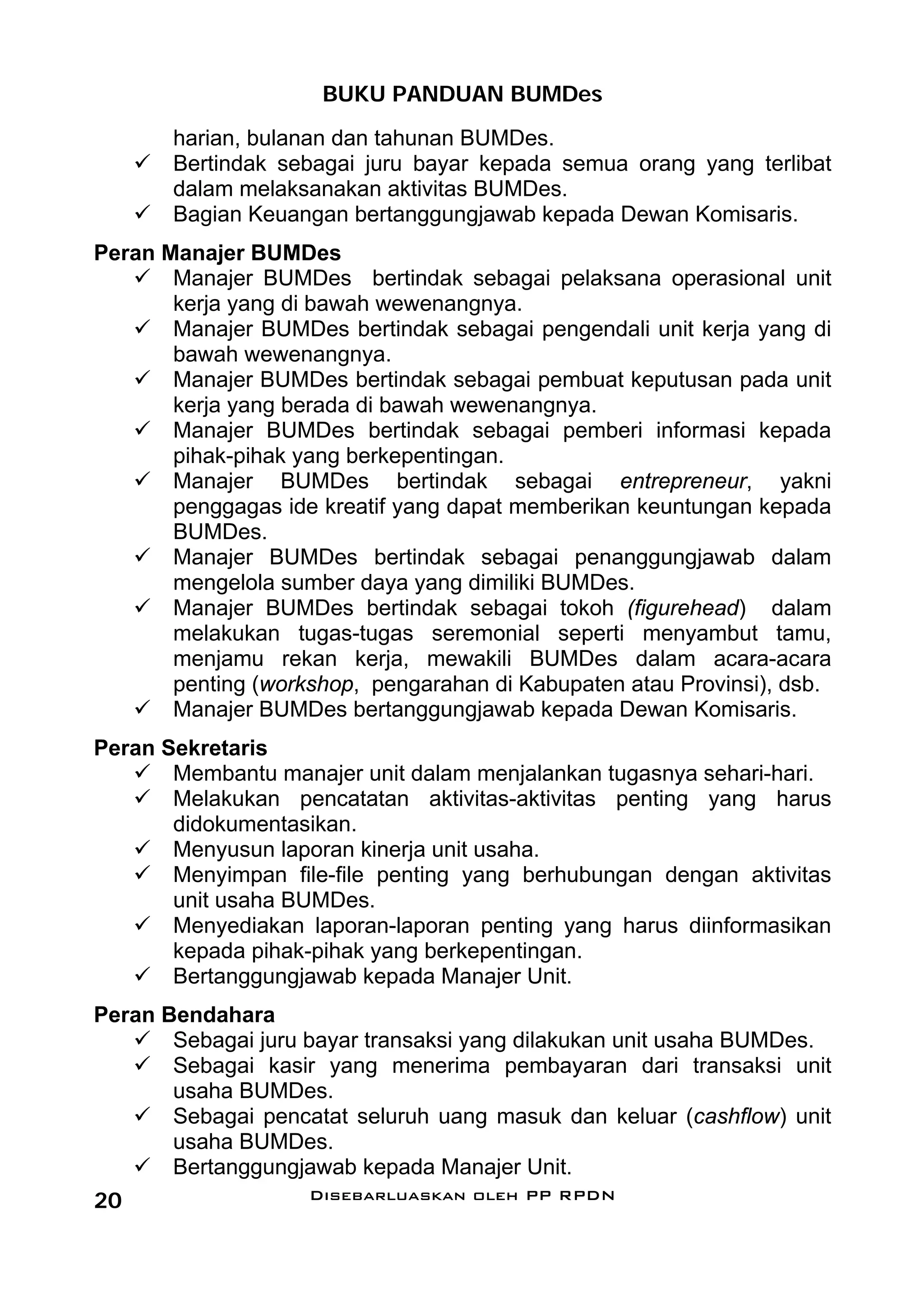 BUKU PANDUAN BUMDes
       harian, bulanan dan tahunan BUMDes.
       Bertindak sebagai juru bayar kepada semua orang yang terlibat
       dalam melaksanakan aktivitas BUMDes.
       Bagian Keuangan bertanggungjawab kepada Dewan Komisaris.
Peran Manajer BUMDes
       Manajer BUMDes bertindak sebagai pelaksana operasional unit
       kerja yang di bawah wewenangnya.
       Manajer BUMDes bertindak sebagai pengendali unit kerja yang di
       bawah wewenangnya.
       Manajer BUMDes bertindak sebagai pembuat keputusan pada unit
       kerja yang berada di bawah wewenangnya.
       Manajer BUMDes bertindak sebagai pemberi informasi kepada
       pihak-pihak yang berkepentingan.
       Manajer BUMDes bertindak sebagai entrepreneur, yakni
       penggagas ide kreatif yang dapat memberikan keuntungan kepada
       BUMDes.
       Manajer BUMDes bertindak sebagai penanggungjawab dalam
       mengelola sumber daya yang dimiliki BUMDes.
       Manajer BUMDes bertindak sebagai tokoh (figurehead) dalam
       melakukan tugas-tugas seremonial seperti menyambut tamu,
       menjamu rekan kerja, mewakili BUMDes dalam acara-acara
       penting (workshop, pengarahan di Kabupaten atau Provinsi), dsb.
       Manajer BUMDes bertanggungjawab kepada Dewan Komisaris.
Peran Sekretaris
       Membantu manajer unit dalam menjalankan tugasnya sehari-hari.
       Melakukan pencatatan aktivitas-aktivitas penting yang harus
       didokumentasikan.
       Menyusun laporan kinerja unit usaha.
       Menyimpan file-file penting yang berhubungan dengan aktivitas
       unit usaha BUMDes.
       Menyediakan laporan-laporan penting yang harus diinformasikan
       kepada pihak-pihak yang berkepentingan.
       Bertanggungjawab kepada Manajer Unit.
Peran Bendahara
       Sebagai juru bayar transaksi yang dilakukan unit usaha BUMDes.
       Sebagai kasir yang menerima pembayaran dari transaksi unit
       usaha BUMDes.
       Sebagai pencatat seluruh uang masuk dan keluar (cashflow) unit
       usaha BUMDes.
       Bertanggungjawab kepada Manajer Unit.
20                  Disebarluaskan oleh PP RPDN
 
