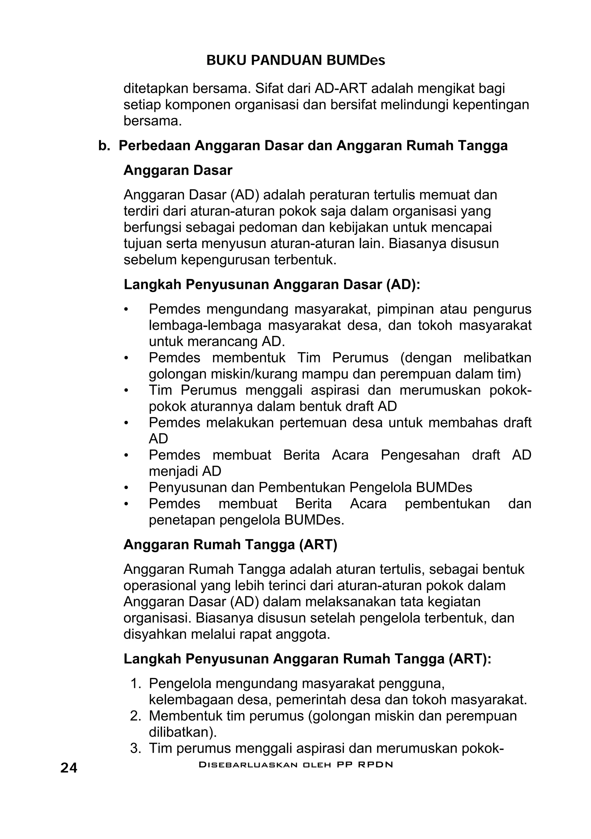 BUKU PANDUAN BUMDes
        ditetapkan bersama. Sifat dari AD-ART adalah mengikat bagi
        setiap komponen organisasi dan bersifat melindungi kepentingan
        bersama.
     b. Perbedaan Anggaran Dasar dan Anggaran Rumah Tangga
        Anggaran Dasar
        Anggaran Dasar (AD) adalah peraturan tertulis memuat dan
        terdiri dari aturan-aturan pokok saja dalam organisasi yang
        berfungsi sebagai pedoman dan kebijakan untuk mencapai
        tujuan serta menyusun aturan-aturan lain. Biasanya disusun
        sebelum kepengurusan terbentuk.
        Langkah Penyusunan Anggaran Dasar (AD):
        •     Pemdes mengundang masyarakat, pimpinan atau pengurus
              lembaga-lembaga masyarakat desa, dan tokoh masyarakat
              untuk merancang AD.
        •     Pemdes membentuk Tim Perumus (dengan melibatkan
              golongan miskin/kurang mampu dan perempuan dalam tim)
        •     Tim Perumus menggali aspirasi dan merumuskan pokok-
              pokok aturannya dalam bentuk draft AD
        •     Pemdes melakukan pertemuan desa untuk membahas draft
              AD
        •     Pemdes membuat Berita Acara Pengesahan draft AD
              menjadi AD
        •     Penyusunan dan Pembentukan Pengelola BUMDes
        •     Pemdes membuat Berita Acara pembentukan dan
              penetapan pengelola BUMDes.
        Anggaran Rumah Tangga (ART)
        Anggaran Rumah Tangga adalah aturan tertulis, sebagai bentuk
        operasional yang lebih terinci dari aturan-aturan pokok dalam
        Anggaran Dasar (AD) dalam melaksanakan tata kegiatan
        organisasi. Biasanya disusun setelah pengelola terbentuk, dan
        disyahkan melalui rapat anggota.
        Langkah Penyusunan Anggaran Rumah Tangga (ART):
            1. Pengelola mengundang masyarakat pengguna,
               kelembagaan desa, pemerintah desa dan tokoh masyarakat.
            2. Membentuk tim perumus (golongan miskin dan perempuan
               dilibatkan).
            3. Tim perumus menggali aspirasi dan merumuskan pokok-
24                   Disebarluaskan oleh PP RPDN
 