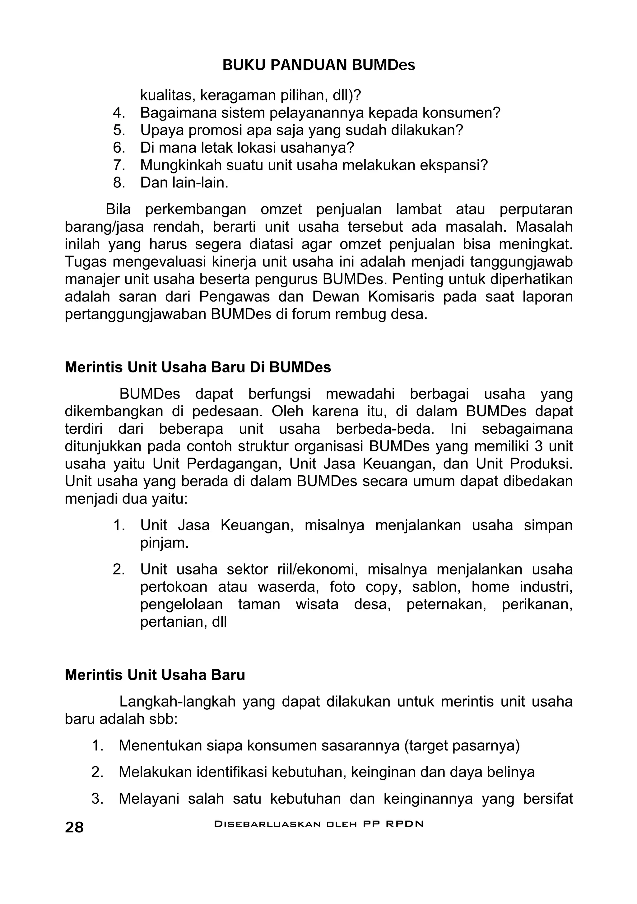 BUKU PANDUAN BUMDes
             kualitas, keragaman pilihan, dll)?
        4.   Bagaimana sistem pelayanannya kepada konsumen?
        5.   Upaya promosi apa saja yang sudah dilakukan?
        6.   Di mana letak lokasi usahanya?
        7.   Mungkinkah suatu unit usaha melakukan ekspansi?
        8.   Dan lain-lain.
       Bila perkembangan omzet penjualan lambat atau perputaran
barang/jasa rendah, berarti unit usaha tersebut ada masalah. Masalah
inilah yang harus segera diatasi agar omzet penjualan bisa meningkat.
Tugas mengevaluasi kinerja unit usaha ini adalah menjadi tanggungjawab
manajer unit usaha beserta pengurus BUMDes. Penting untuk diperhatikan
adalah saran dari Pengawas dan Dewan Komisaris pada saat laporan
pertanggungjawaban BUMDes di forum rembug desa.


Merintis Unit Usaha Baru Di BUMDes
        BUMDes dapat berfungsi mewadahi berbagai usaha yang
dikembangkan di pedesaan. Oleh karena itu, di dalam BUMDes dapat
terdiri dari beberapa unit usaha berbeda-beda. Ini sebagaimana
ditunjukkan pada contoh struktur organisasi BUMDes yang memiliki 3 unit
usaha yaitu Unit Perdagangan, Unit Jasa Keuangan, dan Unit Produksi.
Unit usaha yang berada di dalam BUMDes secara umum dapat dibedakan
menjadi dua yaitu:
        1. Unit Jasa Keuangan, misalnya menjalankan usaha simpan
           pinjam.
        2. Unit usaha sektor riil/ekonomi, misalnya menjalankan usaha
           pertokoan atau waserda, foto copy, sablon, home industri,
           pengelolaan taman wisata desa, peternakan, perikanan,
           pertanian, dll


Merintis Unit Usaha Baru
       Langkah-langkah yang dapat dilakukan untuk merintis unit usaha
baru adalah sbb:
     1. Menentukan siapa konsumen sasarannya (target pasarnya)
     2. Melakukan identifikasi kebutuhan, keinginan dan daya belinya
     3. Melayani salah satu kebutuhan dan keinginannya yang bersifat
28                    Disebarluaskan oleh PP RPDN
 
