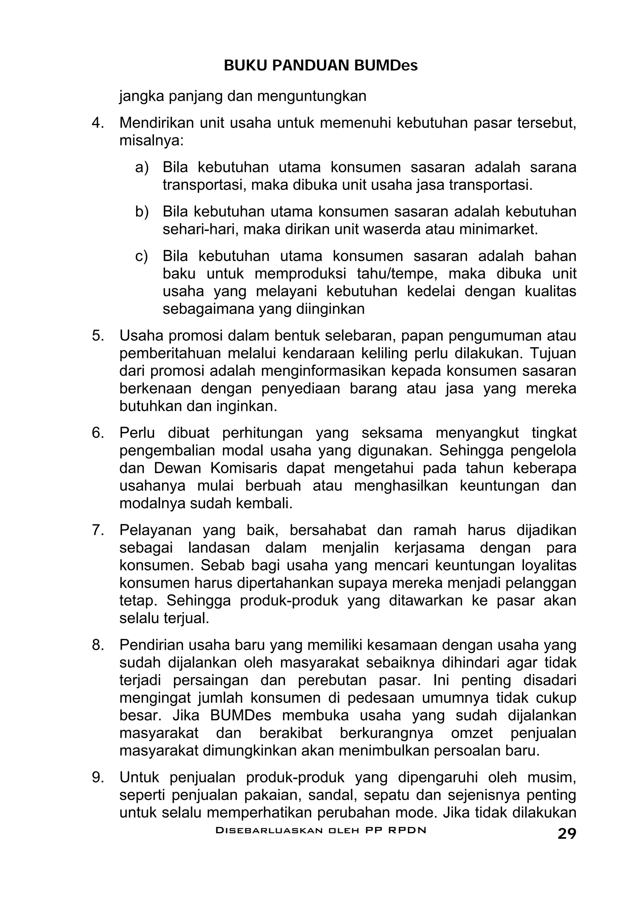 BUKU PANDUAN BUMDes
   jangka panjang dan menguntungkan
4. Mendirikan unit usaha untuk memenuhi kebutuhan pasar tersebut,
   misalnya:
     a) Bila kebutuhan utama konsumen sasaran adalah sarana
        transportasi, maka dibuka unit usaha jasa transportasi.
     b) Bila kebutuhan utama konsumen sasaran adalah kebutuhan
        sehari-hari, maka dirikan unit waserda atau minimarket.
     c) Bila kebutuhan utama konsumen sasaran adalah bahan
        baku untuk memproduksi tahu/tempe, maka dibuka unit
        usaha yang melayani kebutuhan kedelai dengan kualitas
        sebagaimana yang diinginkan
5. Usaha promosi dalam bentuk selebaran, papan pengumuman atau
   pemberitahuan melalui kendaraan keliling perlu dilakukan. Tujuan
   dari promosi adalah menginformasikan kepada konsumen sasaran
   berkenaan dengan penyediaan barang atau jasa yang mereka
   butuhkan dan inginkan.
6. Perlu dibuat perhitungan yang seksama menyangkut tingkat
   pengembalian modal usaha yang digunakan. Sehingga pengelola
   dan Dewan Komisaris dapat mengetahui pada tahun keberapa
   usahanya mulai berbuah atau menghasilkan keuntungan dan
   modalnya sudah kembali.
7. Pelayanan yang baik, bersahabat dan ramah harus dijadikan
   sebagai landasan dalam menjalin kerjasama dengan para
   konsumen. Sebab bagi usaha yang mencari keuntungan loyalitas
   konsumen harus dipertahankan supaya mereka menjadi pelanggan
   tetap. Sehingga produk-produk yang ditawarkan ke pasar akan
   selalu terjual.
8. Pendirian usaha baru yang memiliki kesamaan dengan usaha yang
   sudah dijalankan oleh masyarakat sebaiknya dihindari agar tidak
   terjadi persaingan dan perebutan pasar. Ini penting disadari
   mengingat jumlah konsumen di pedesaan umumnya tidak cukup
   besar. Jika BUMDes membuka usaha yang sudah dijalankan
   masyarakat dan berakibat berkurangnya omzet penjualan
   masyarakat dimungkinkan akan menimbulkan persoalan baru.
9. Untuk penjualan produk-produk yang dipengaruhi oleh musim,
   seperti penjualan pakaian, sandal, sepatu dan sejenisnya penting
   untuk selalu memperhatikan perubahan mode. Jika tidak dilakukan
                 Disebarluaskan oleh PP RPDN                    29
 