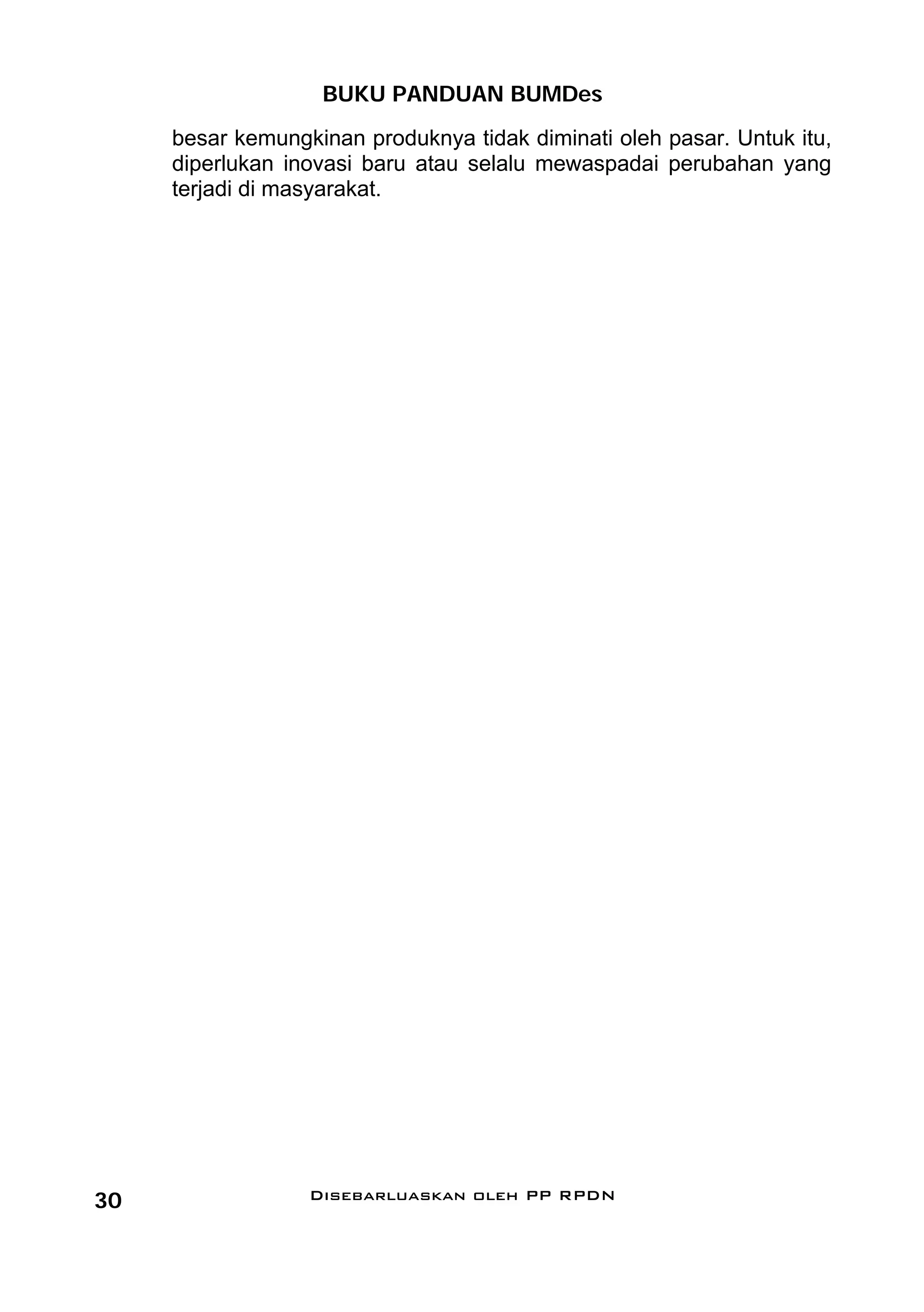 BUKU PANDUAN BUMDes
     besar kemungkinan produknya tidak diminati oleh pasar. Untuk itu,
     diperlukan inovasi baru atau selalu mewaspadai perubahan yang
     terjadi di masyarakat.




30                Disebarluaskan oleh PP RPDN
 