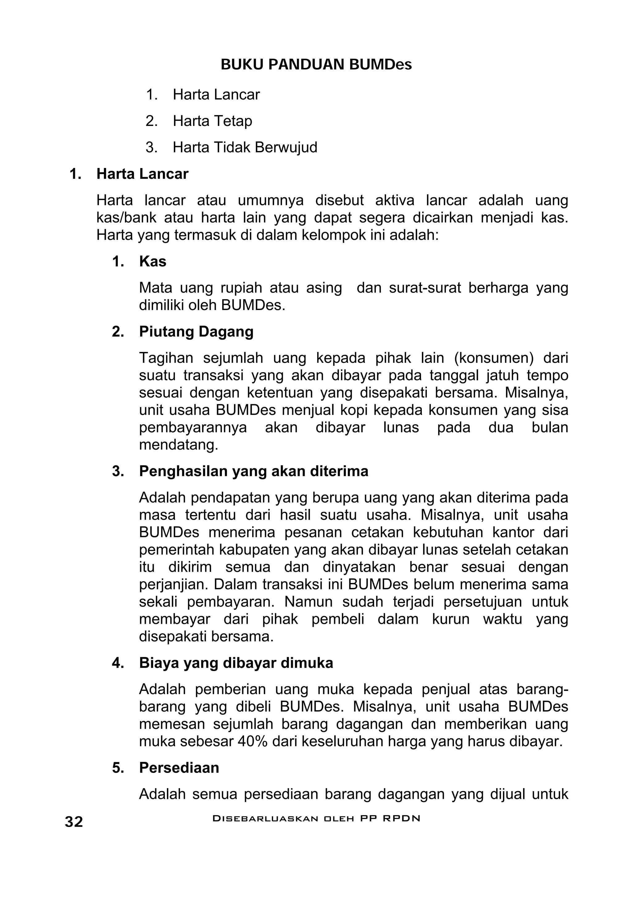 BUKU PANDUAN BUMDes
           1. Harta Lancar
           2. Harta Tetap
           3. Harta Tidak Berwujud
1. Harta Lancar
     Harta lancar atau umumnya disebut aktiva lancar adalah uang
     kas/bank atau harta lain yang dapat segera dicairkan menjadi kas.
     Harta yang termasuk di dalam kelompok ini adalah:
       1. Kas
          Mata uang rupiah atau asing dan surat-surat berharga yang
          dimiliki oleh BUMDes.
       2. Piutang Dagang
          Tagihan sejumlah uang kepada pihak lain (konsumen) dari
          suatu transaksi yang akan dibayar pada tanggal jatuh tempo
          sesuai dengan ketentuan yang disepakati bersama. Misalnya,
          unit usaha BUMDes menjual kopi kepada konsumen yang sisa
          pembayarannya akan dibayar lunas pada dua bulan
          mendatang.
       3. Penghasilan yang akan diterima
          Adalah pendapatan yang berupa uang yang akan diterima pada
          masa tertentu dari hasil suatu usaha. Misalnya, unit usaha
          BUMDes menerima pesanan cetakan kebutuhan kantor dari
          pemerintah kabupaten yang akan dibayar lunas setelah cetakan
          itu dikirim semua dan dinyatakan benar sesuai dengan
          perjanjian. Dalam transaksi ini BUMDes belum menerima sama
          sekali pembayaran. Namun sudah terjadi persetujuan untuk
          membayar dari pihak pembeli dalam kurun waktu yang
          disepakati bersama.
       4. Biaya yang dibayar dimuka
          Adalah pemberian uang muka kepada penjual atas barang-
          barang yang dibeli BUMDes. Misalnya, unit usaha BUMDes
          memesan sejumlah barang dagangan dan memberikan uang
          muka sebesar 40% dari keseluruhan harga yang harus dibayar.
       5. Persediaan
          Adalah semua persediaan barang dagangan yang dijual untuk
32                  Disebarluaskan oleh PP RPDN
 