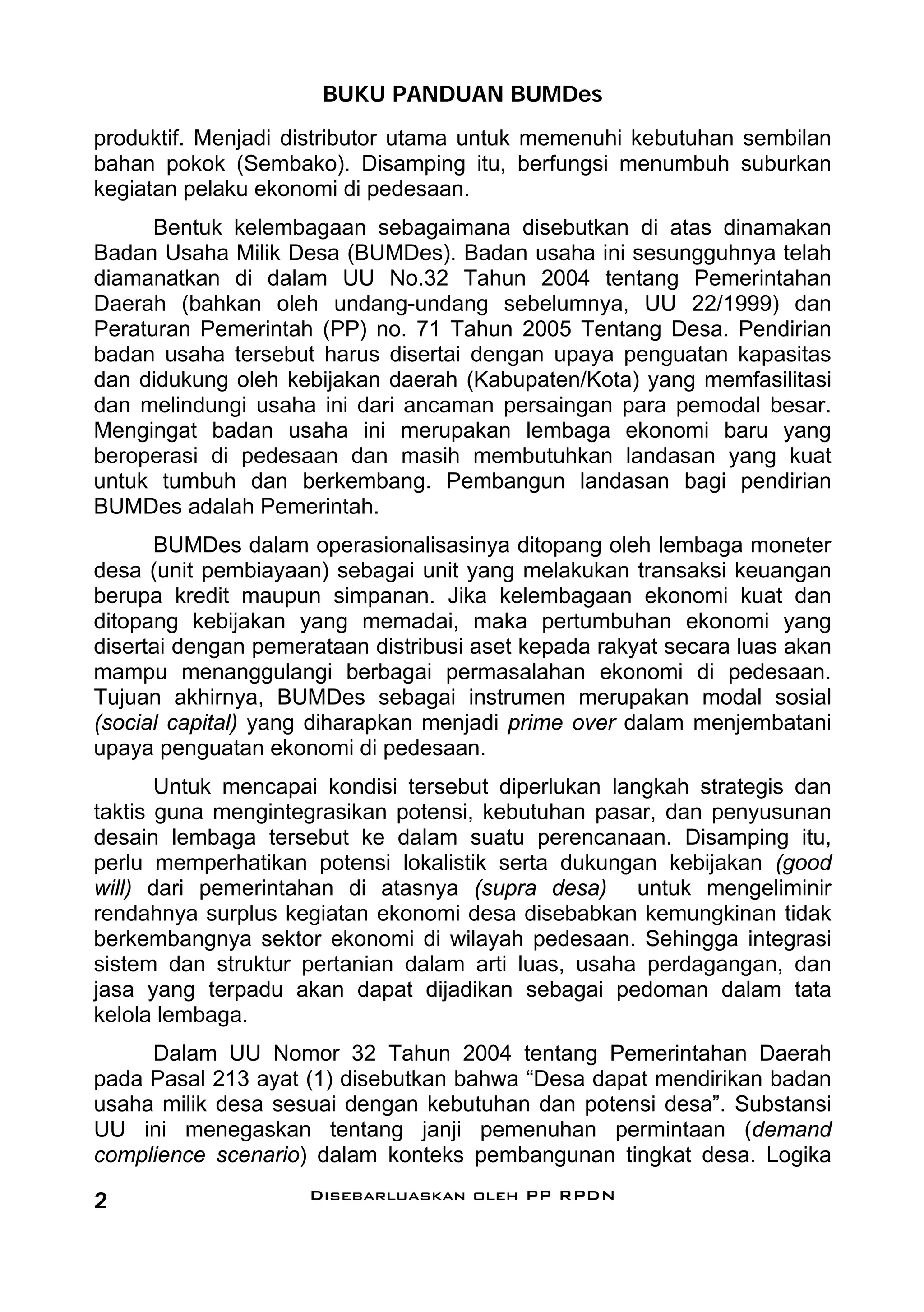 BUKU PANDUAN BUMDes
produktif. Menjadi distributor utama untuk memenuhi kebutuhan sembilan
bahan pokok (Sembako). Disamping itu, berfungsi menumbuh suburkan
kegiatan pelaku ekonomi di pedesaan.
      Bentuk kelembagaan sebagaimana disebutkan di atas dinamakan
Badan Usaha Milik Desa (BUMDes). Badan usaha ini sesungguhnya telah
diamanatkan di dalam UU No.32 Tahun 2004 tentang Pemerintahan
Daerah (bahkan oleh undang-undang sebelumnya, UU 22/1999) dan
Peraturan Pemerintah (PP) no. 71 Tahun 2005 Tentang Desa. Pendirian
badan usaha tersebut harus disertai dengan upaya penguatan kapasitas
dan didukung oleh kebijakan daerah (Kabupaten/Kota) yang memfasilitasi
dan melindungi usaha ini dari ancaman persaingan para pemodal besar.
Mengingat badan usaha ini merupakan lembaga ekonomi baru yang
beroperasi di pedesaan dan masih membutuhkan landasan yang kuat
untuk tumbuh dan berkembang. Pembangun landasan bagi pendirian
BUMDes adalah Pemerintah.
      BUMDes dalam operasionalisasinya ditopang oleh lembaga moneter
desa (unit pembiayaan) sebagai unit yang melakukan transaksi keuangan
berupa kredit maupun simpanan. Jika kelembagaan ekonomi kuat dan
ditopang kebijakan yang memadai, maka pertumbuhan ekonomi yang
disertai dengan pemerataan distribusi aset kepada rakyat secara luas akan
mampu menanggulangi berbagai permasalahan ekonomi di pedesaan.
Tujuan akhirnya, BUMDes sebagai instrumen merupakan modal sosial
(social capital) yang diharapkan menjadi prime over dalam menjembatani
upaya penguatan ekonomi di pedesaan.
       Untuk mencapai kondisi tersebut diperlukan langkah strategis dan
taktis guna mengintegrasikan potensi, kebutuhan pasar, dan penyusunan
desain lembaga tersebut ke dalam suatu perencanaan. Disamping itu,
perlu memperhatikan potensi lokalistik serta dukungan kebijakan (good
will) dari pemerintahan di atasnya (supra desa) untuk mengeliminir
rendahnya surplus kegiatan ekonomi desa disebabkan kemungkinan tidak
berkembangnya sektor ekonomi di wilayah pedesaan. Sehingga integrasi
sistem dan struktur pertanian dalam arti luas, usaha perdagangan, dan
jasa yang terpadu akan dapat dijadikan sebagai pedoman dalam tata
kelola lembaga.
     Dalam UU Nomor 32 Tahun 2004 tentang Pemerintahan Daerah
pada Pasal 213 ayat (1) disebutkan bahwa “Desa dapat mendirikan badan
usaha milik desa sesuai dengan kebutuhan dan potensi desa”. Substansi
UU ini menegaskan tentang janji pemenuhan permintaan (demand
complience scenario) dalam konteks pembangunan tingkat desa. Logika

2                    Disebarluaskan oleh PP RPDN
 