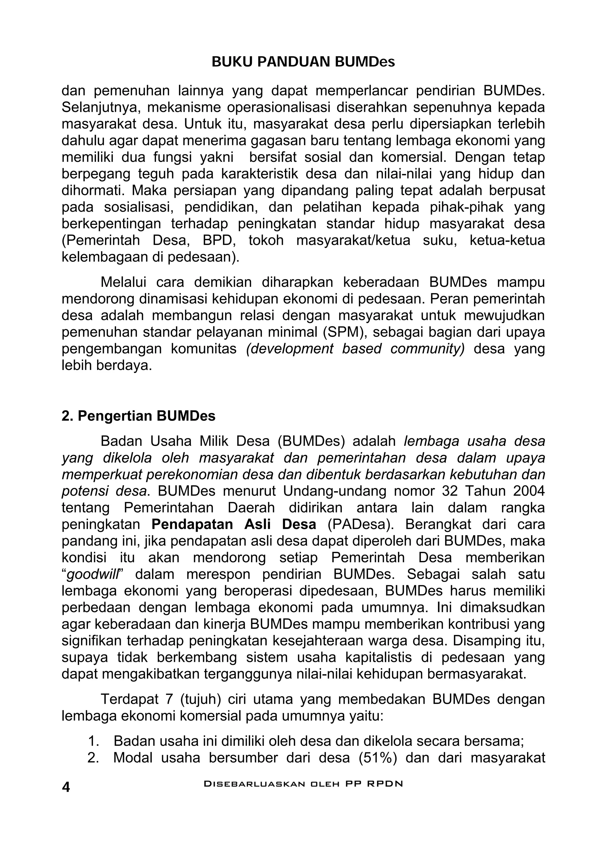BUKU PANDUAN BUMDes
dan pemenuhan lainnya yang dapat memperlancar pendirian BUMDes.
Selanjutnya, mekanisme operasionalisasi diserahkan sepenuhnya kepada
masyarakat desa. Untuk itu, masyarakat desa perlu dipersiapkan terlebih
dahulu agar dapat menerima gagasan baru tentang lembaga ekonomi yang
memiliki dua fungsi yakni bersifat sosial dan komersial. Dengan tetap
berpegang teguh pada karakteristik desa dan nilai-nilai yang hidup dan
dihormati. Maka persiapan yang dipandang paling tepat adalah berpusat
pada sosialisasi, pendidikan, dan pelatihan kepada pihak-pihak yang
berkepentingan terhadap peningkatan standar hidup masyarakat desa
(Pemerintah Desa, BPD, tokoh masyarakat/ketua suku, ketua-ketua
kelembagaan di pedesaan).
       Melalui cara demikian diharapkan keberadaan BUMDes mampu
mendorong dinamisasi kehidupan ekonomi di pedesaan. Peran pemerintah
desa adalah membangun relasi dengan masyarakat untuk mewujudkan
pemenuhan standar pelayanan minimal (SPM), sebagai bagian dari upaya
pengembangan komunitas (development based community) desa yang
lebih berdaya.


2. Pengertian BUMDes
       Badan Usaha Milik Desa (BUMDes) adalah lembaga usaha desa
yang dikelola oleh masyarakat dan pemerintahan desa dalam upaya
memperkuat perekonomian desa dan dibentuk berdasarkan kebutuhan dan
potensi desa. BUMDes menurut Undang-undang nomor 32 Tahun 2004
tentang Pemerintahan Daerah didirikan antara lain dalam rangka
peningkatan Pendapatan Asli Desa (PADesa). Berangkat dari cara
pandang ini, jika pendapatan asli desa dapat diperoleh dari BUMDes, maka
kondisi itu akan mendorong setiap Pemerintah Desa memberikan
“goodwill” dalam merespon pendirian BUMDes. Sebagai salah satu
lembaga ekonomi yang beroperasi dipedesaan, BUMDes harus memiliki
perbedaan dengan lembaga ekonomi pada umumnya. Ini dimaksudkan
agar keberadaan dan kinerja BUMDes mampu memberikan kontribusi yang
signifikan terhadap peningkatan kesejahteraan warga desa. Disamping itu,
supaya tidak berkembang sistem usaha kapitalistis di pedesaan yang
dapat mengakibatkan terganggunya nilai-nilai kehidupan bermasyarakat.
     Terdapat 7 (tujuh) ciri utama yang membedakan BUMDes dengan
lembaga ekonomi komersial pada umumnya yaitu:
    1. Badan usaha ini dimiliki oleh desa dan dikelola secara bersama;
    2. Modal usaha bersumber dari desa (51%) dan dari masyarakat

4                    Disebarluaskan oleh PP RPDN
 
