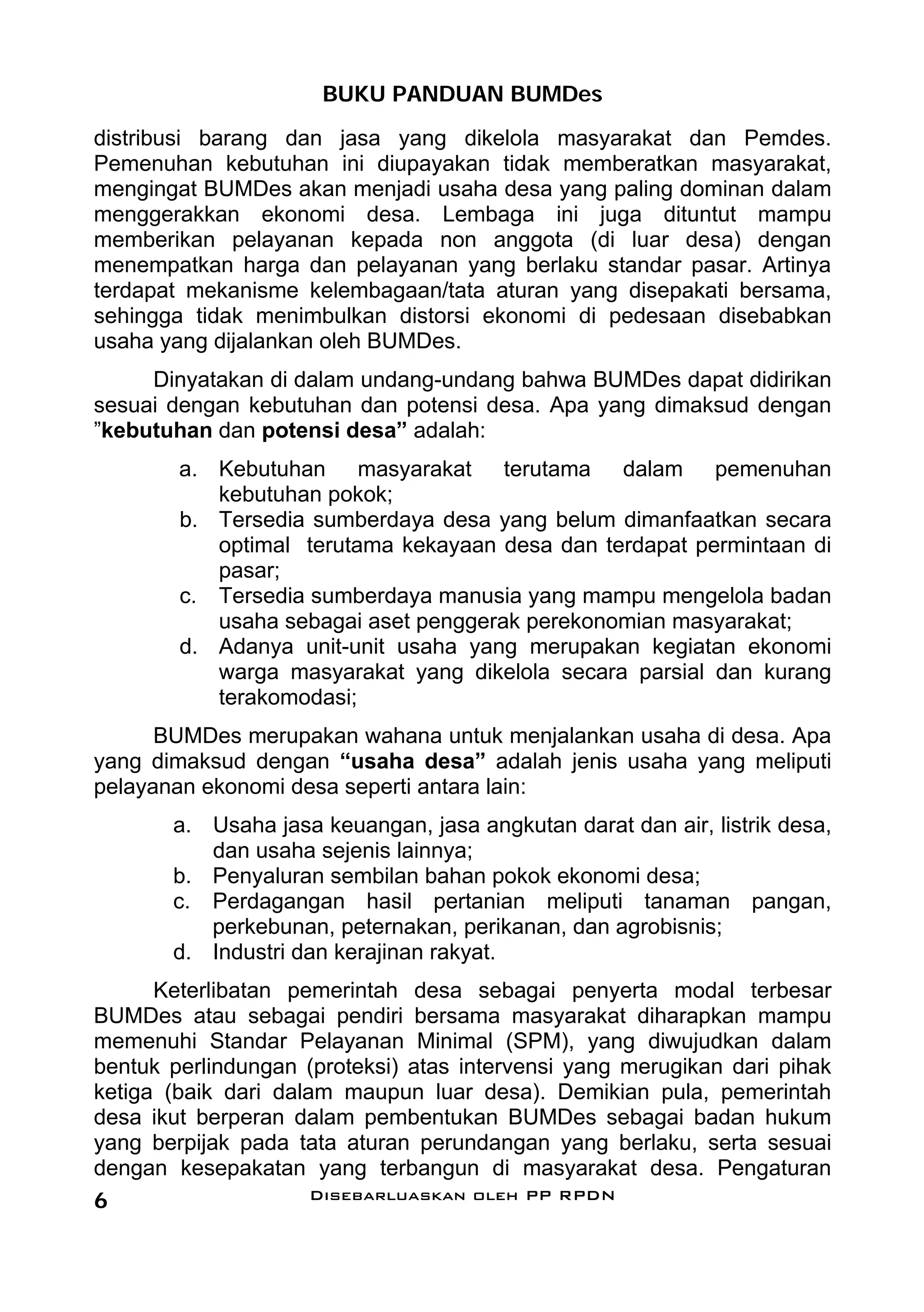 BUKU PANDUAN BUMDes
distribusi barang dan jasa yang dikelola masyarakat dan Pemdes.
Pemenuhan kebutuhan ini diupayakan tidak memberatkan masyarakat,
mengingat BUMDes akan menjadi usaha desa yang paling dominan dalam
menggerakkan ekonomi desa. Lembaga ini juga dituntut mampu
memberikan pelayanan kepada non anggota (di luar desa) dengan
menempatkan harga dan pelayanan yang berlaku standar pasar. Artinya
terdapat mekanisme kelembagaan/tata aturan yang disepakati bersama,
sehingga tidak menimbulkan distorsi ekonomi di pedesaan disebabkan
usaha yang dijalankan oleh BUMDes.
     Dinyatakan di dalam undang-undang bahwa BUMDes dapat didirikan
sesuai dengan kebutuhan dan potensi desa. Apa yang dimaksud dengan
”kebutuhan dan potensi desa” adalah:
        a. Kebutuhan masyarakat terutama dalam pemenuhan
           kebutuhan pokok;
        b. Tersedia sumberdaya desa yang belum dimanfaatkan secara
           optimal terutama kekayaan desa dan terdapat permintaan di
           pasar;
        c. Tersedia sumberdaya manusia yang mampu mengelola badan
           usaha sebagai aset penggerak perekonomian masyarakat;
        d. Adanya unit-unit usaha yang merupakan kegiatan ekonomi
           warga masyarakat yang dikelola secara parsial dan kurang
           terakomodasi;
      BUMDes merupakan wahana untuk menjalankan usaha di desa. Apa
yang dimaksud dengan “usaha desa” adalah jenis usaha yang meliputi
pelayanan ekonomi desa seperti antara lain:
       a. Usaha jasa keuangan, jasa angkutan darat dan air, listrik desa,
          dan usaha sejenis lainnya;
       b. Penyaluran sembilan bahan pokok ekonomi desa;
       c. Perdagangan hasil pertanian meliputi tanaman pangan,
          perkebunan, peternakan, perikanan, dan agrobisnis;
       d. Industri dan kerajinan rakyat.
      Keterlibatan pemerintah desa sebagai penyerta modal terbesar
BUMDes atau sebagai pendiri bersama masyarakat diharapkan mampu
memenuhi Standar Pelayanan Minimal (SPM), yang diwujudkan dalam
bentuk perlindungan (proteksi) atas intervensi yang merugikan dari pihak
ketiga (baik dari dalam maupun luar desa). Demikian pula, pemerintah
desa ikut berperan dalam pembentukan BUMDes sebagai badan hukum
yang berpijak pada tata aturan perundangan yang berlaku, serta sesuai
dengan kesepakatan yang terbangun di masyarakat desa. Pengaturan
6                     Disebarluaskan oleh PP RPDN
 