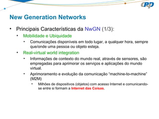 New Generation Networks
• Principais Características da NwGN (1/3):
• Mobilidade e Ubiquidade
• Comunicações disponíveis em todo lugar, a qualquer hora, sempre
que/onde uma pessoa ou objeto esteja.
• Real-virtual world integration
• Informações de contexto do mundo real, através de sensores, são
empregadas para aprimorar os serviços e aplicações do mundo
virtual.
• Aprimoramento e evolução da comunicação “machine-to-machine”
(M2M)
• Milhões de dispositivos (objetos) com acesso Internet e comunicando-
se entre si formam a Internet das Coisas.
 