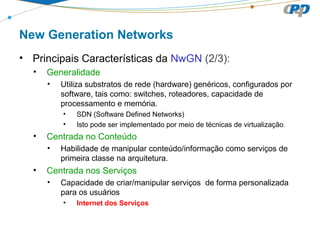 New Generation Networks
• Principais Características da NwGN (2/3):
• Generalidade
• Utiliza substratos de rede (hardware) genéricos, configurados por
software, tais como: switches, roteadores, capacidade de
processamento e memória.
• SDN (Software Defined Networks)
• Isto pode ser implementado por meio de técnicas de virtualização.
• Centrada no Conteúdo
• Habilidade de manipular conteúdo/informação como serviços de
primeira classe na arquitetura.
• Centrada nos Serviços
• Capacidade de criar/manipular serviços de forma personalizada
para os usuários
• Internet dos Serviços
 