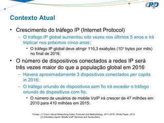 Contexto Atual
• Crescimento do tráfego IP (Internet Protocol)
– O tráfego IP global aumentou oito vezes nos últimos 5 anos e irá
triplicar nos próximos cinco anos1
;
• O tráfego IP global deve atingir 110,3 exabytes (1018
bytes por mês)
no final de 2016;
• O número de dispositivos conectados a redes IP será
três vezes maior do que a população global em 20161
– Haverá aproximadamente 3 dispositivos conectados per capita
in 2016;
– O tráfego oriundo de dispositivos sem fio irá exceder o tráfego
oriundo de dispositivos com fio;
• O número de usuários de mobile VoIP irá crescer de 47 milhões em
2010 para 410 milhões em 20152
.
Fontes: (1) Cisco Visual Networking Index: Forecast and Methodology, 2011-2016 White Paper, 2012.
(2) Infonetics report: Mobile VoIP Services and Subscribers
 