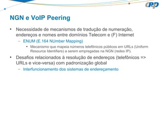 NGN e VoIP Peering
• Necessidade de mecanismos de tradução de numeração,
endereços e nomes entre domínios Telecom e (F) Internet
– ENUM (E.164 NUmber Mapping)
• Mecanismo que mapeia números telefônicos públicos em URLs (Uniform
Resource Identifiers) a serem empregadas na NGN (redes IP).
• Desafios relacionados à resolução de endereços (telefônicos =>
URLs e vice-versa) com padronização global
– Interfuncionamento dos sistemas de endereçamento
 